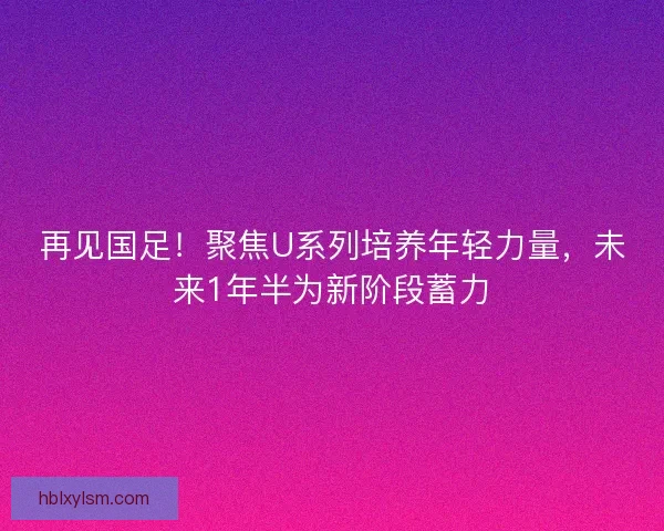 再见国足！聚焦U系列培养年轻力量，未来1年半为新阶段蓄力