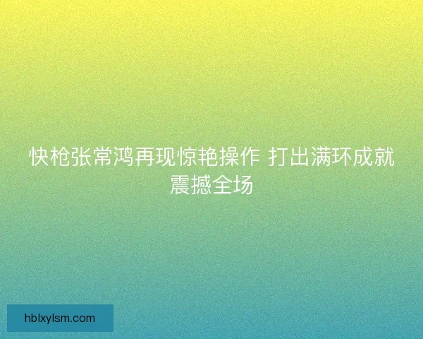 快枪张常鸿再现惊艳操作 打出满环成就震撼全场