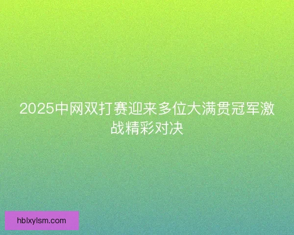 2025中网双打赛迎来多位大满贯冠军激战精彩对决