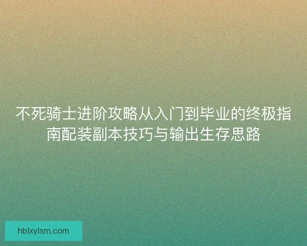 不死骑士进阶攻略从入门到毕业的终极指南配装副本技巧与输出生存思路