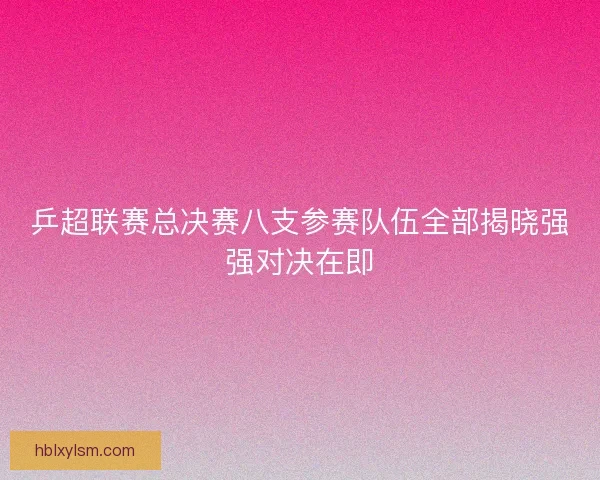 乒超联赛总决赛八支参赛队伍全部揭晓强强对决在即
